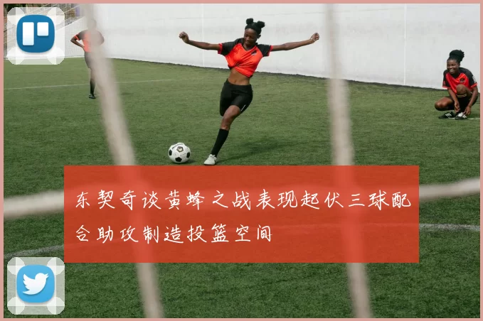 东契奇谈黄蜂之战表现起伏三球配合助攻制造投篮空间