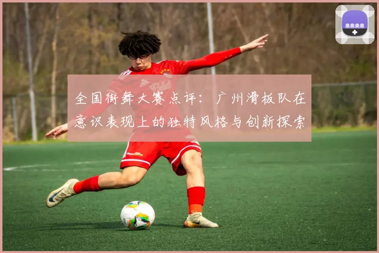 全国街舞大赛点评：广州滑板队在意识表现上的独特风格与创新探索