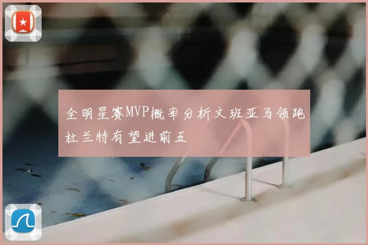 全明星赛MVP概率分析文班亚马领跑杜兰特有望进前五