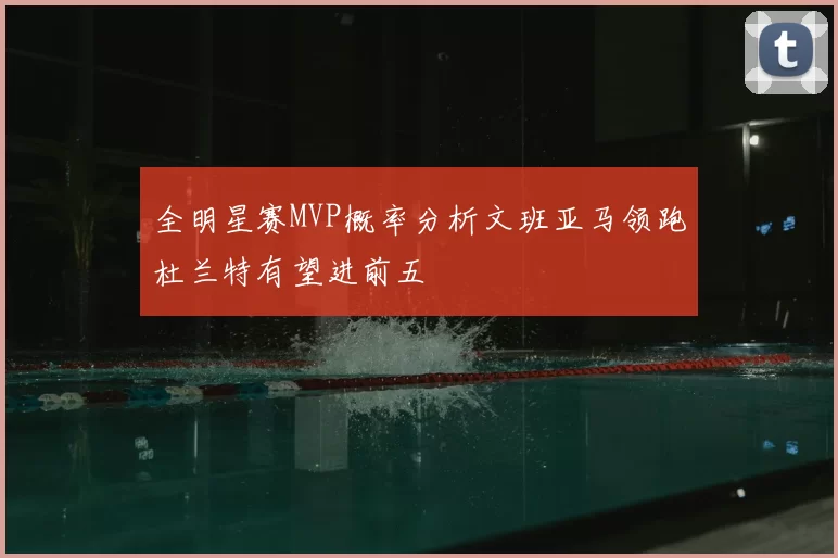 全明星赛MVP概率分析文班亚马领跑杜兰特有望进前五