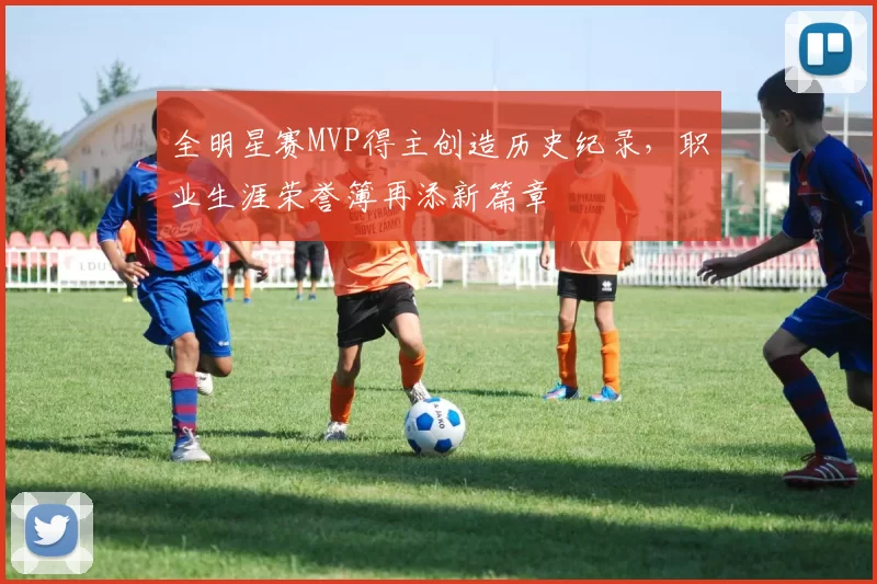 全明星赛MVP得主创造历史纪录,职业生涯荣誉簿再添新篇章