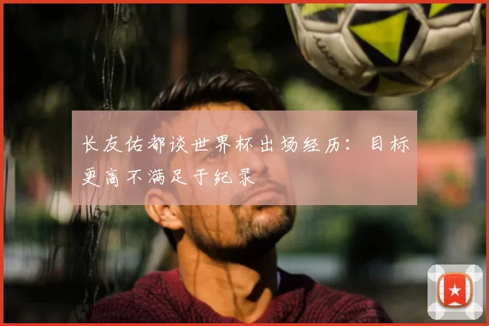 长友佑都谈世界杯出场经历：目标更高不满足于纪录