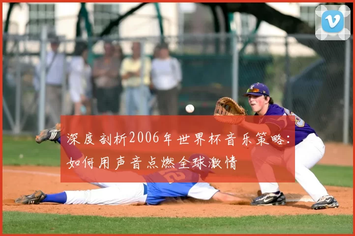 深度剖析2006年世界杯音乐策略：如何用声音点燃全球激情