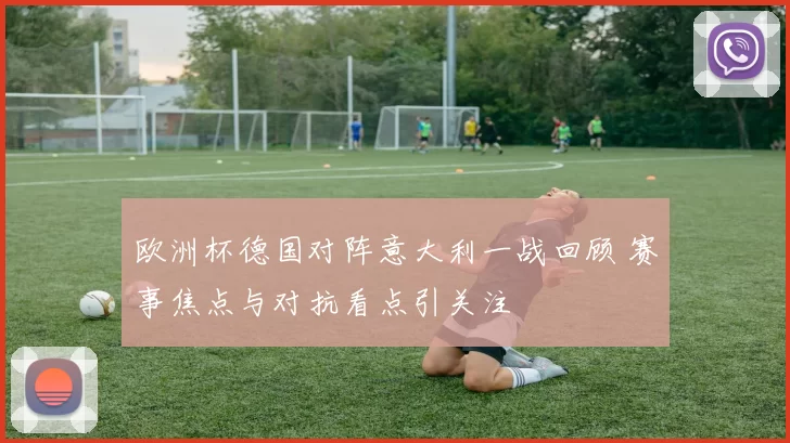 欧洲杯德国对阵意大利一战回顾 赛事焦点与对抗看点引关注