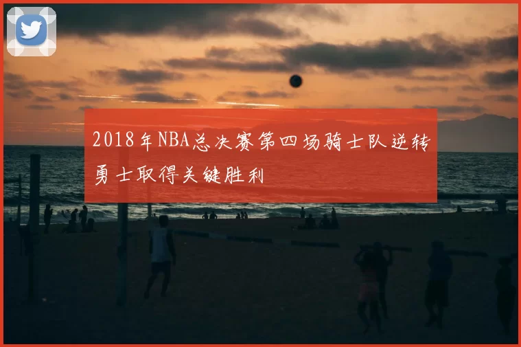 2018年NBA总决赛第四场骑士队逆转勇士取得关键胜利