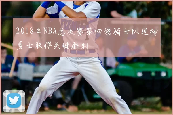 2018年NBA总决赛第四场骑士队逆转勇士取得关键胜利