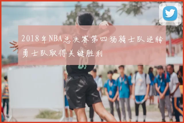 2018年NBA总决赛第四场骑士队逆转勇士队取得关键胜利