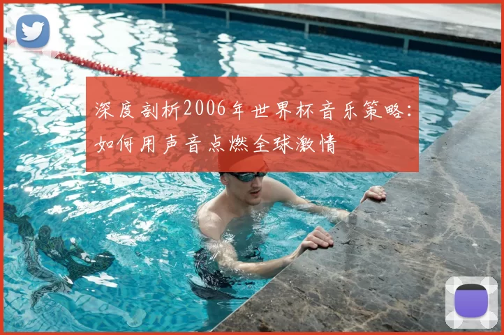 深度剖析2006年世界杯音乐策略：如何用声音点燃全球激情