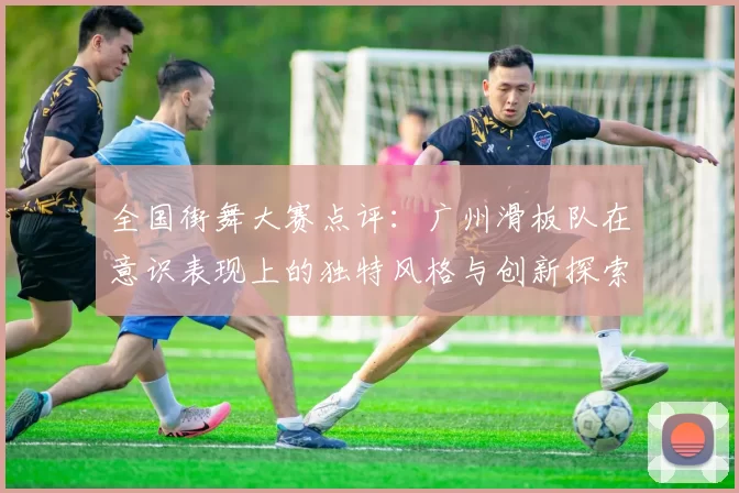 全国街舞大赛点评:广州滑板队在意识表现上的独特风格与创新探索
