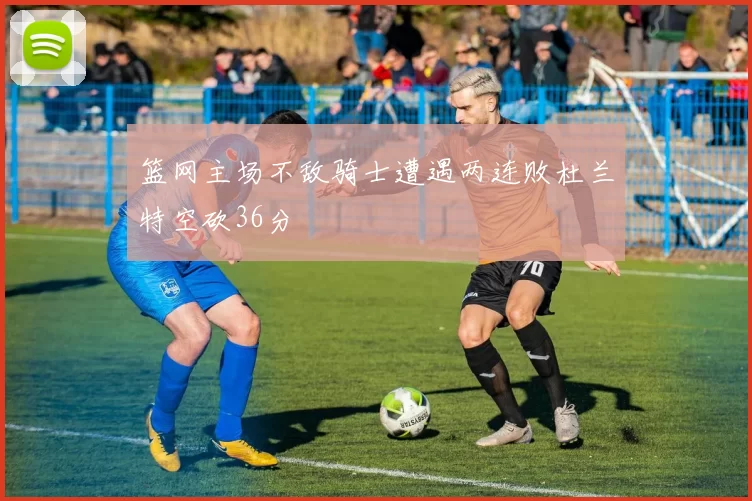 篮网主场不敌骑士遭遇两连败杜兰特空砍36分