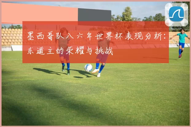 墨西哥队八六年世界杯表现分析：东道主的荣耀与挑战