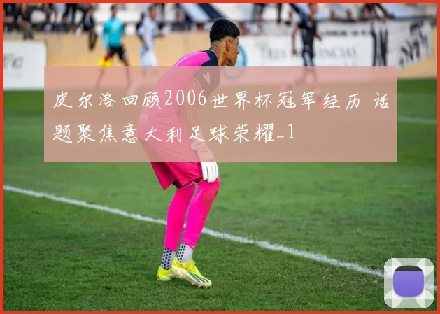 皮尔洛回顾2006世界杯冠军经历 话题聚焦意大利足球荣耀_1