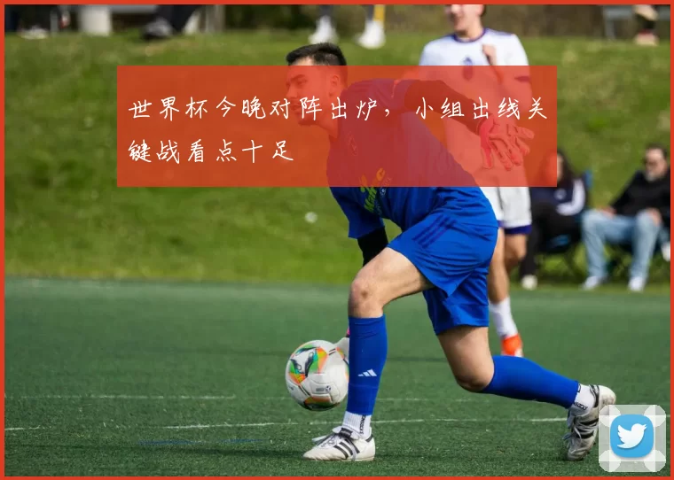 世界杯今晚对阵出炉，小组出线关键战看点十足