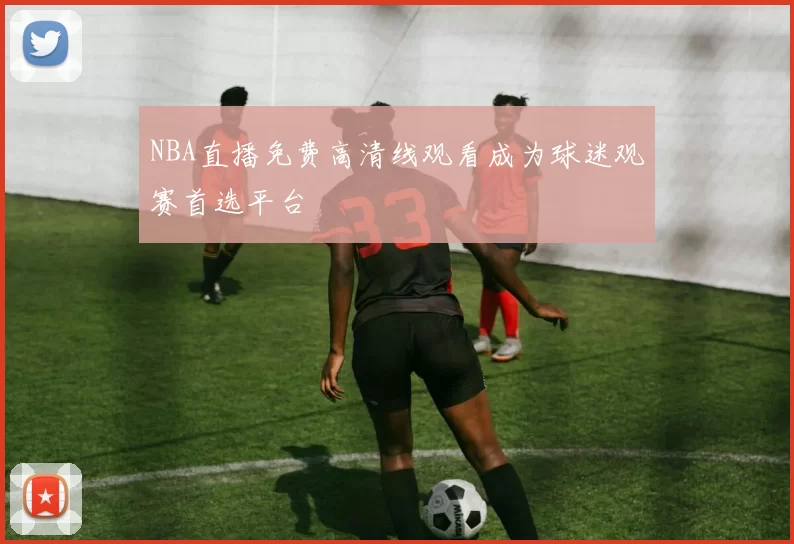 NBA直播免费高清线观看成为球迷观赛首选平台