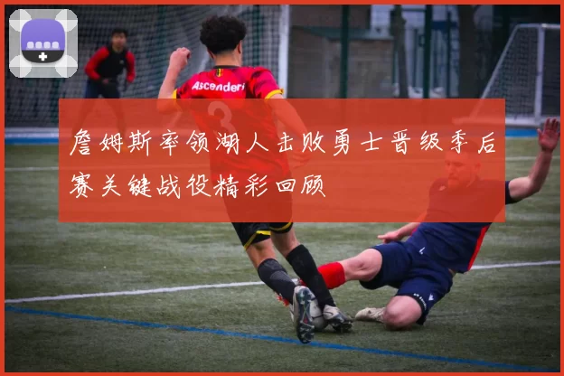詹姆斯率领湖人击败勇士晋级季后赛关键战役精彩回顾