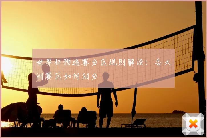 世界杯预选赛分区规则解读：各大洲赛区如何划分