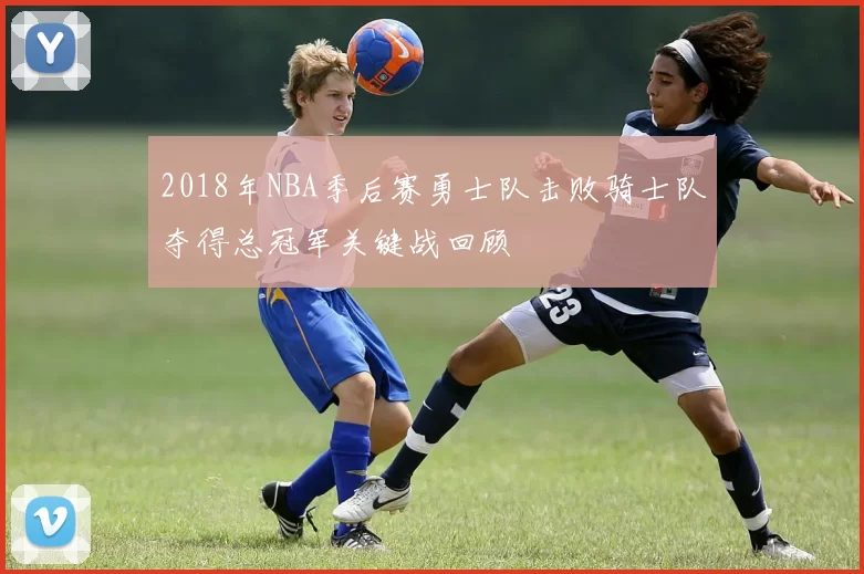 2018年NBA季后赛勇士队击败骑士队夺得总冠军关键战回顾