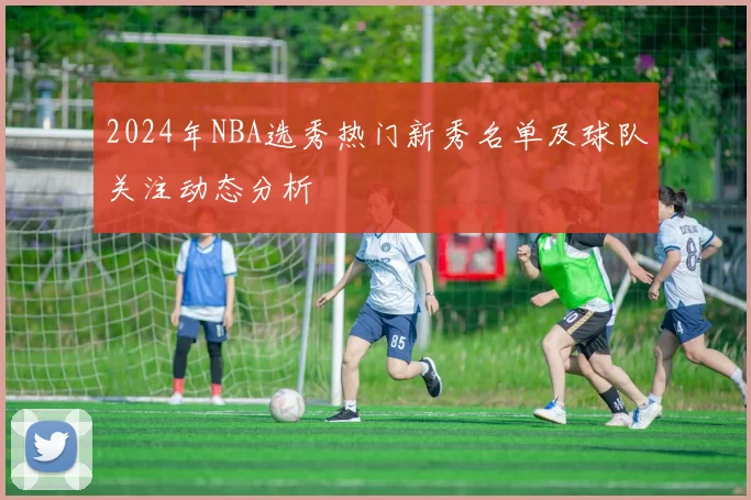 2024年NBA选秀热门新秀名单及球队关注动态分析