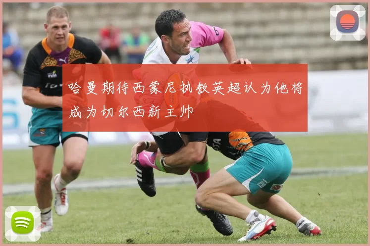 哈曼期待西蒙尼执教英超认为他将成为切尔西新主帅