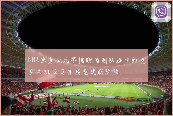 NBA选秀状元签揭晓马刺队选中维克多文班亚马开启重建新阶段