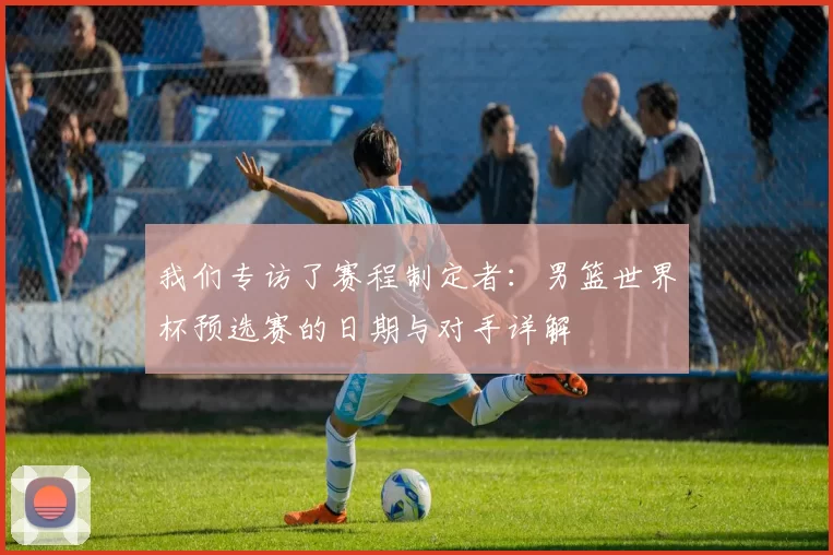 我们专访了赛程制定者:男篮世界杯预选赛的日期与对手详解