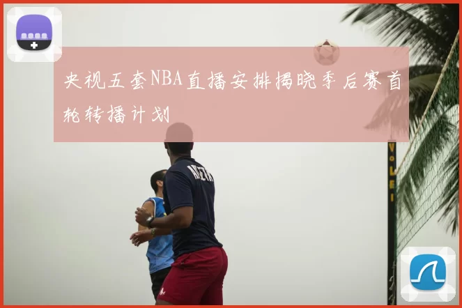 央视五套NBA直播安排揭晓季后赛首轮转播计划