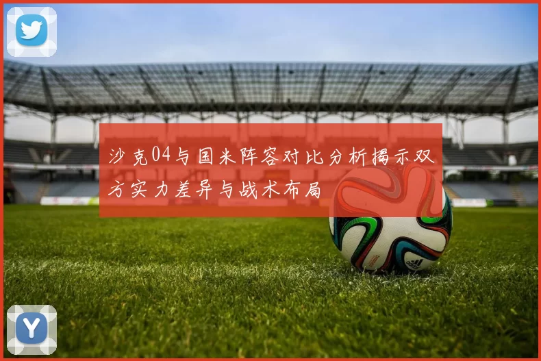 沙克04与国米阵容对比分析揭示双方实力差异与战术布局