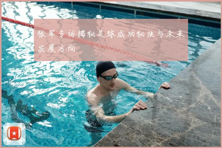 张军专访揭秘足球成功秘诀与未来发展方向