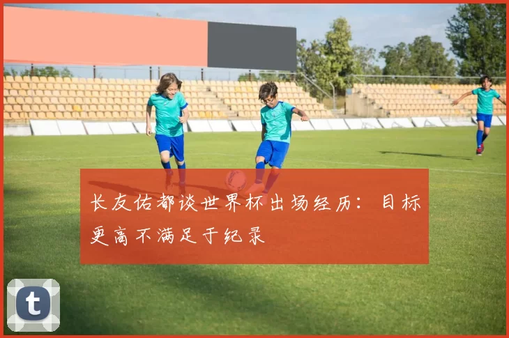 长友佑都谈世界杯出场经历：目标更高不满足于纪录
