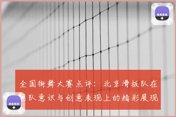 全国街舞大赛点评：北京滑板队在团队意识与创意表现上的精彩展现