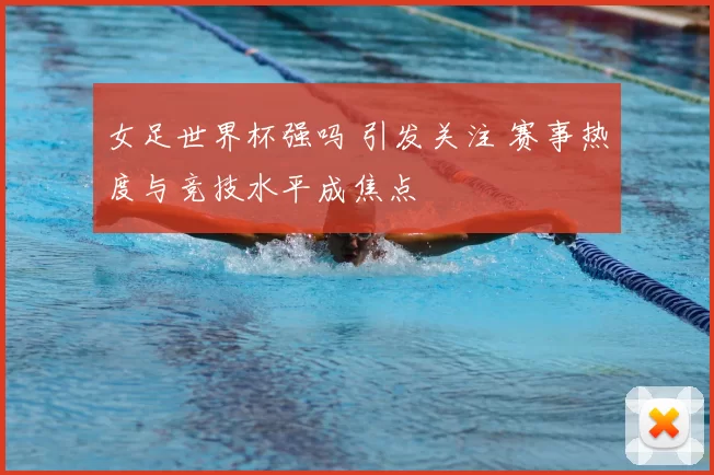 女足世界杯强吗 引发关注 赛事热度与竞技水平成焦点