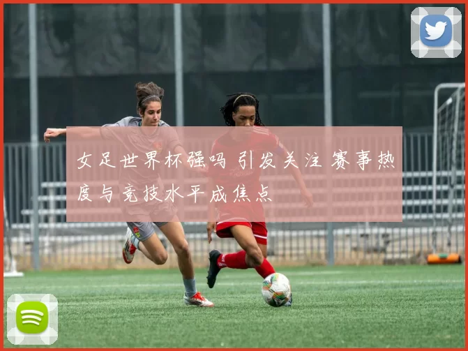 女足世界杯强吗 引发关注 赛事热度与竞技水平成焦点