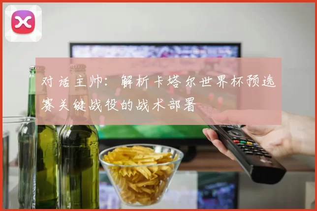 对话主帅：解析卡塔尔世界杯预选赛关键战役的战术部署