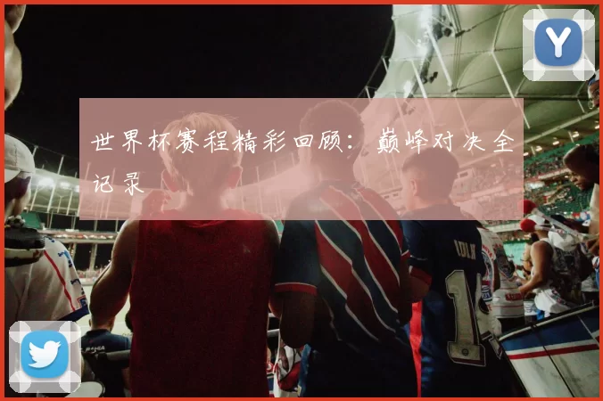 世界杯赛程精彩回顾：巅峰对决全记录
