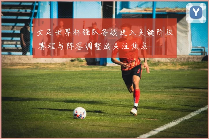 女足世界杯强队备战进入关键阶段 赛程与阵容调整成关注焦点
