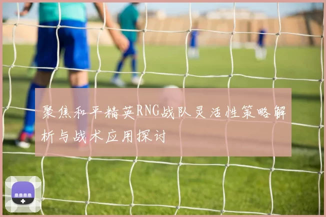 聚焦和平精英RNG战队灵活性策略解析与战术应用探讨