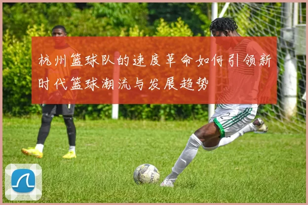 杭州篮球队的速度革命如何引领新时代篮球潮流与发展趋势