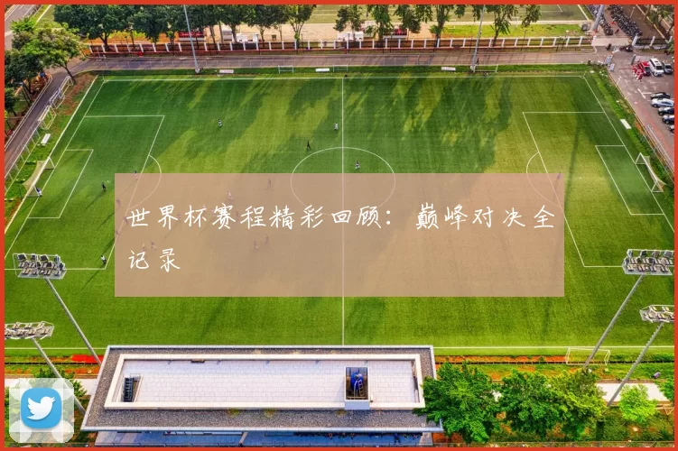 世界杯赛程精彩回顾：巅峰对决全记录