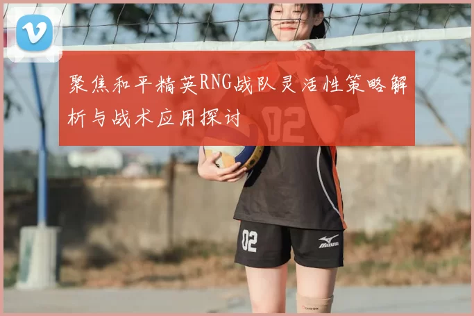 聚焦和平精英RNG战队灵活性策略解析与战术应用探讨