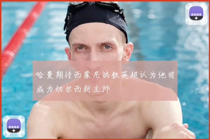 哈曼期待西蒙尼执教英超认为他将成为切尔西新主帅