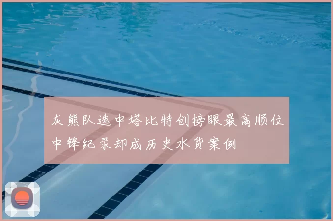灰熊队选中塔比特创榜眼最高顺位中锋纪录却成历史水货案例