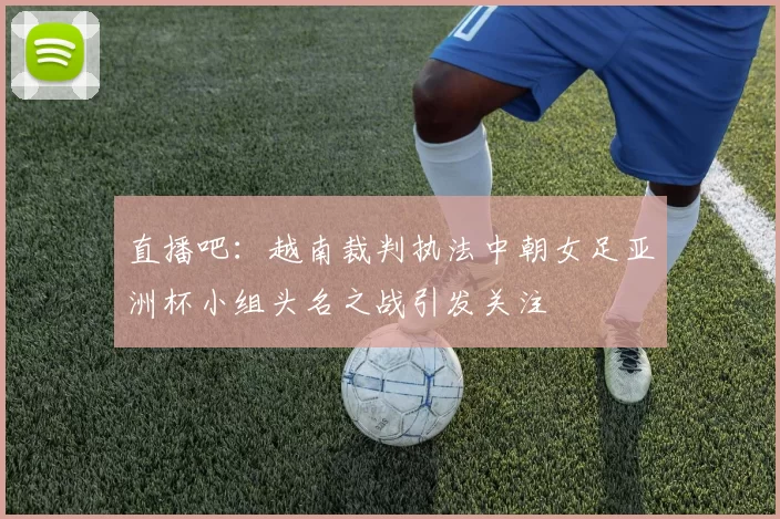 直播吧：越南裁判执法中朝女足亚洲杯小组头名之战引发关注