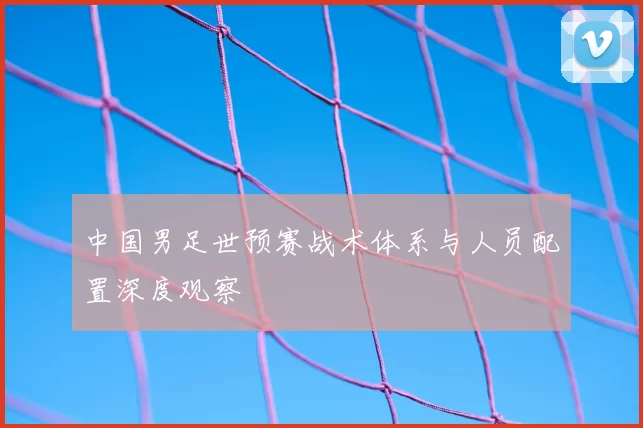 中国男足世预赛战术体系与人员配置深度观察