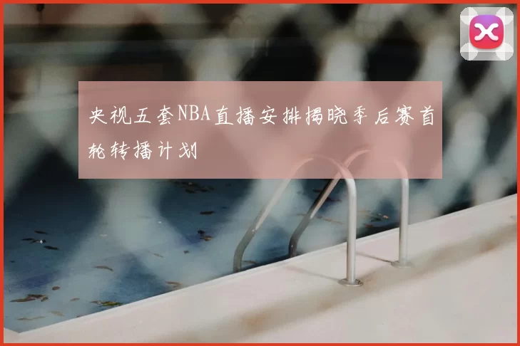 央视五套NBA直播安排揭晓季后赛首轮转播计划