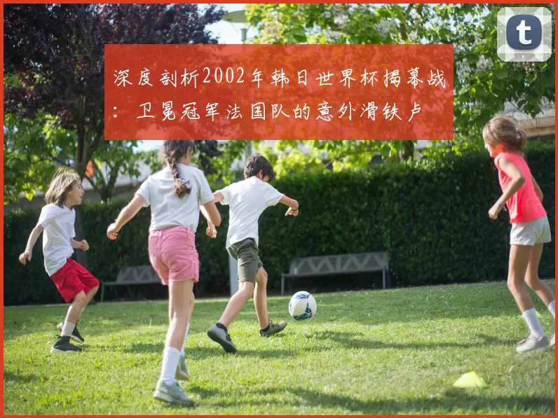 深度剖析2002年韩日世界杯揭幕战:卫冕冠军法国队的意外滑铁卢