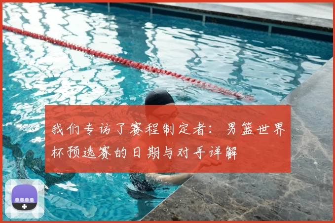 我们专访了赛程制定者:男篮世界杯预选赛的日期与对手详解