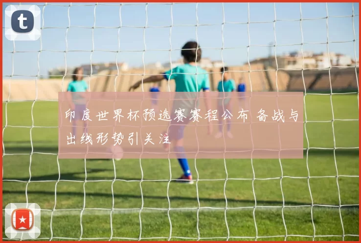 印度世界杯预选赛赛程公布 备战与出线形势引关注