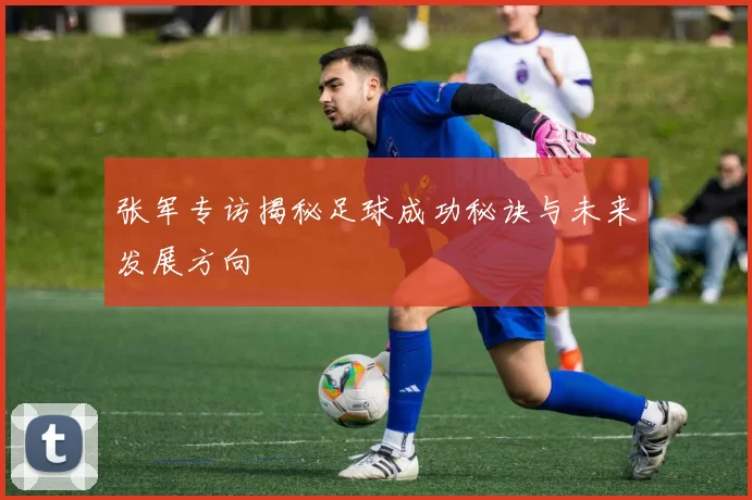 张军专访揭秘足球成功秘诀与未来发展方向