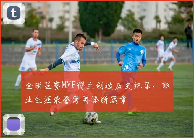 全明星赛MVP得主创造历史纪录,职业生涯荣誉簿再添新篇章