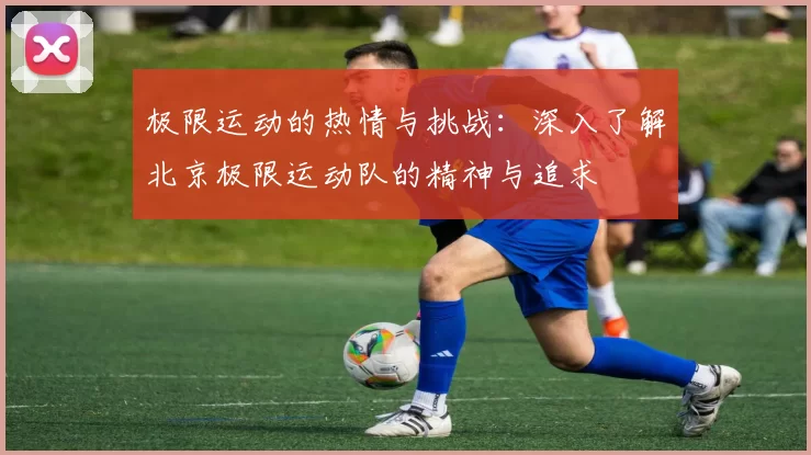 极限运动的热情与挑战:深入了解北京极限运动队的精神与追求